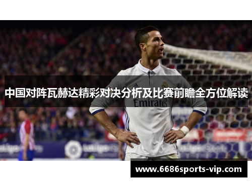 中国对阵瓦赫达精彩对决分析及比赛前瞻全方位解读