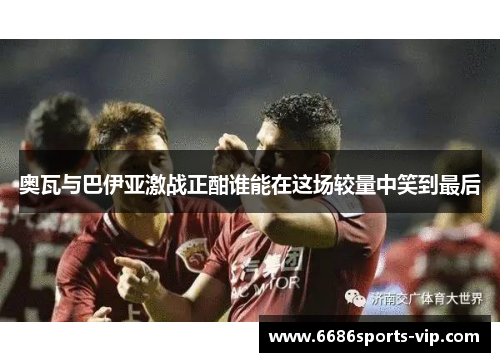 奥瓦与巴伊亚激战正酣谁能在这场较量中笑到最后