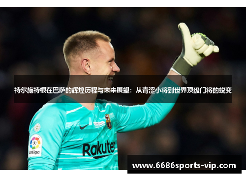 特尔施特根在巴萨的辉煌历程与未来展望：从青涩小将到世界顶级门将的蜕变