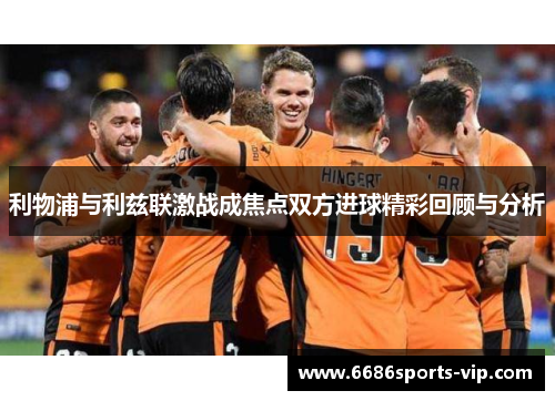 利物浦与利兹联激战成焦点双方进球精彩回顾与分析